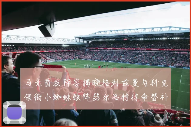 马竞首发阵容揭晓格列兹曼与科克领衔小蜘蛛缺阵瑟尔洛特待命替补