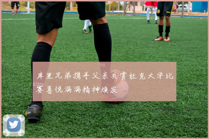 库里兄弟携手父亲共赏杜克大学比赛喜悦满满精神焕发