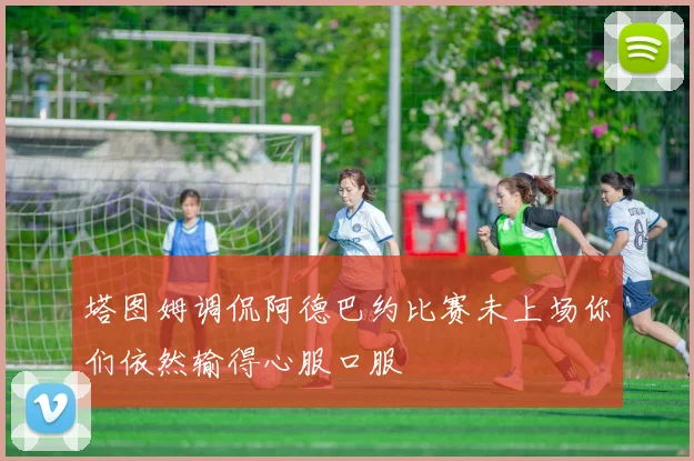 塔图姆调侃阿德巴约比赛未上场你们依然输得心服口服