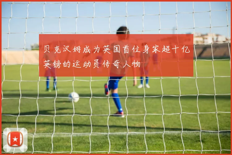 贝克汉姆成为英国首位身家超十亿英镑的运动员传奇人物