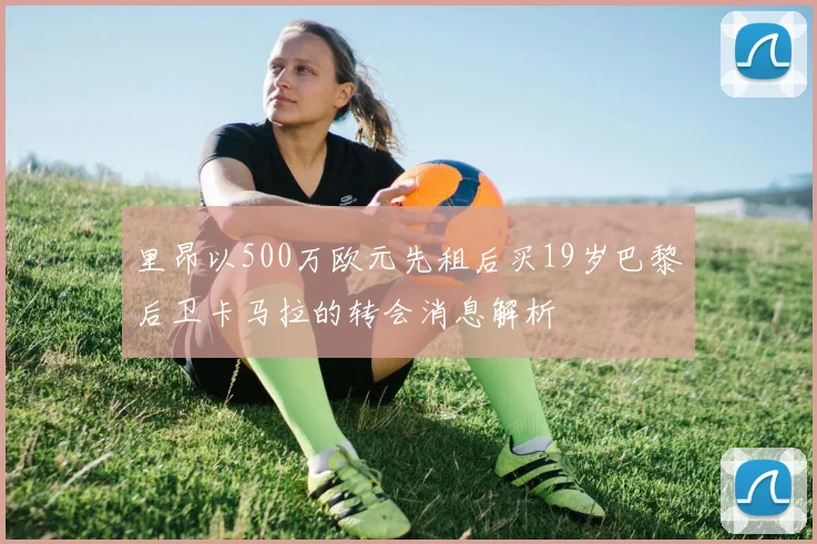 里昂以500万欧元先租后买19岁巴黎后卫卡马拉的转会消息解析
