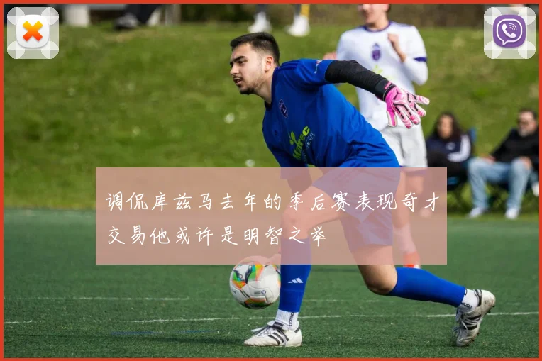 调侃库兹马去年的季后赛表现奇才交易他或许是明智之举