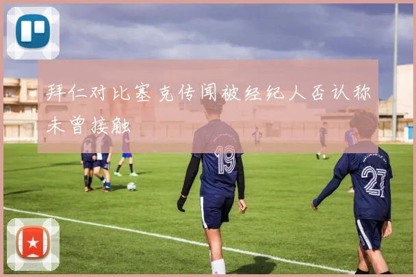 拜仁对比塞克传闻被经纪人否认称未曾接触