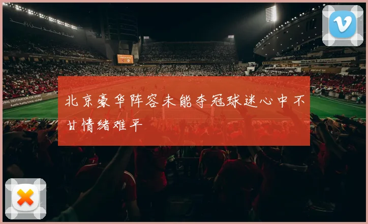 北京豪华阵容未能夺冠球迷心中不甘情绪难平