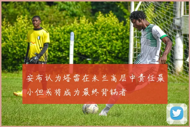 安布认为塔雷在米兰高层中责任最小但或将成为最终背锅者