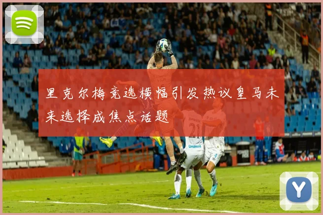 里克尔梅竞选横幅引发热议皇马未来选择成焦点话题