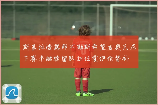 斯基拉透露那不勒斯希望吉奥瓦尼下赛季继续留队担任霍伊伦替补
