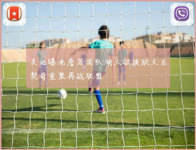 美记曝老詹若离队湖人欲换欧文东契奇重聚再战联盟