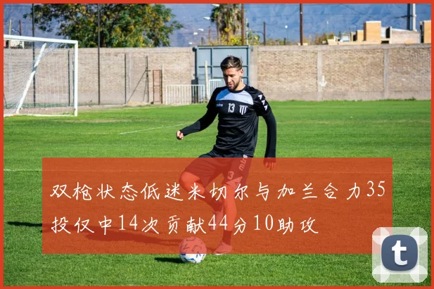 双枪状态低迷米切尔与加兰合力35投仅中14次贡献44分10助攻