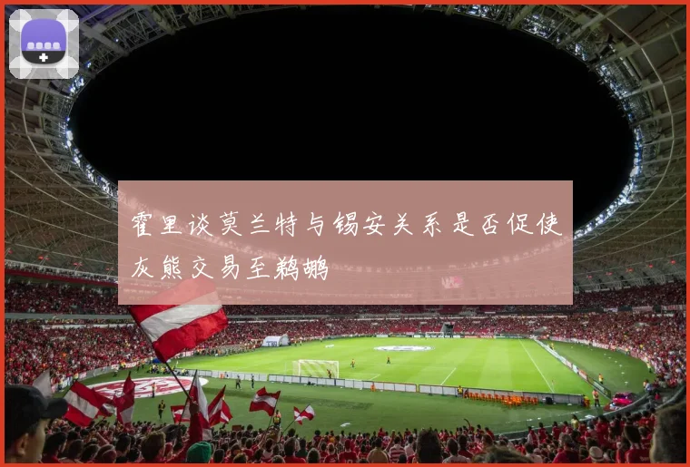 霍里谈莫兰特与锡安关系是否促使灰熊交易至鹈鹕