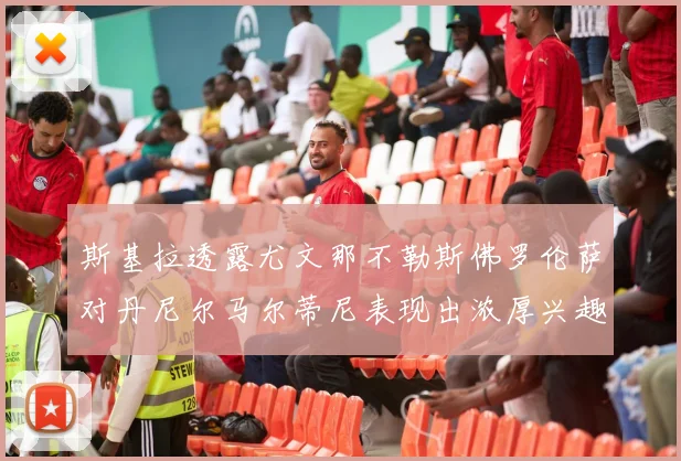 斯基拉透露尤文那不勒斯佛罗伦萨对丹尼尔马尔蒂尼表现出浓厚兴趣