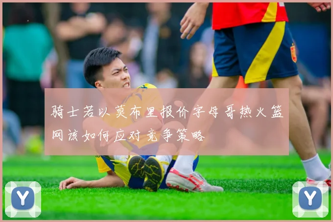 骑士若以莫布里报价字母哥热火篮网该如何应对竞争策略