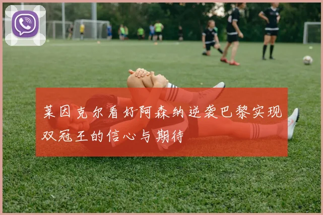 莱因克尔看好阿森纳逆袭巴黎实现双冠王的信心与期待