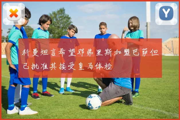 科曼坦言希望邓弗里斯加盟巴萨但已批准其接受皇马体检